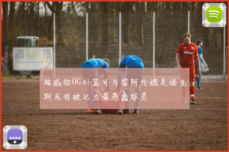 路威称OG补篮可与雷阿伦媲美福克斯或将被记为最愚蠢球员