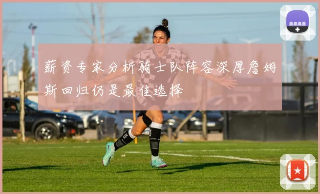 薪资专家分析骑士队阵容深厚詹姆斯回归仍是最佳选择