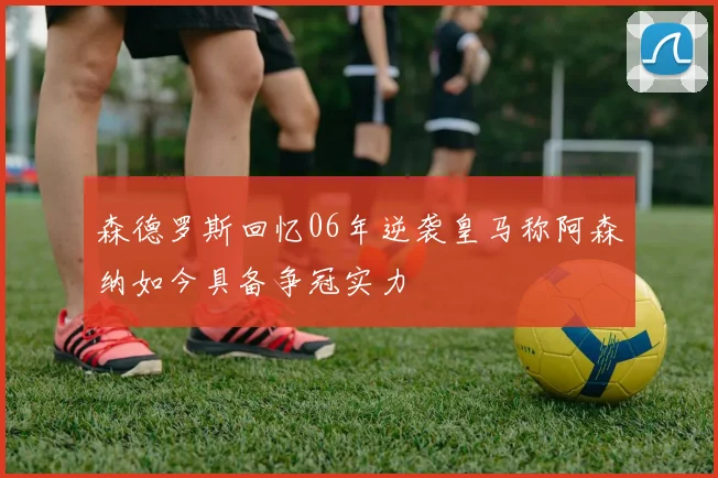 森德罗斯回忆06年逆袭皇马称阿森纳如今具备争冠实力