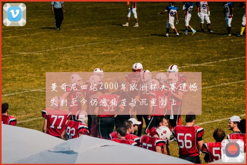 曼奇尼回忆2000年欧洲杯决赛遗憾失利至今仍感痛苦与沉重打击