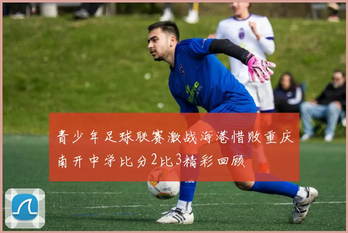 青少年足球联赛激战海港惜败重庆南开中学比分2比3精彩回顾