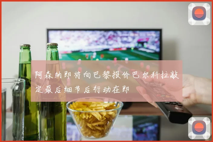 阿森纳即将向巴黎报价巴尔科拉敲定最后细节后行动在即