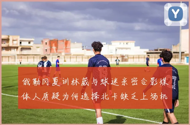 俄勒冈夏训林葳与球迷亲密合影媒体人质疑为何选择北卡缺乏上场机会