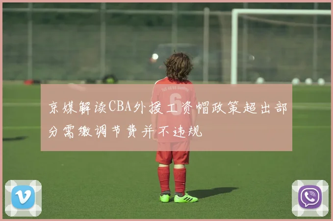 京媒解读CBA外援工资帽政策超出部分需缴调节费并不违规
