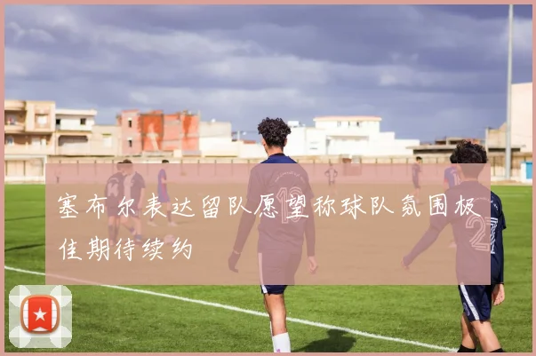 塞布尔表达留队愿望称球队氛围极佳期待续约