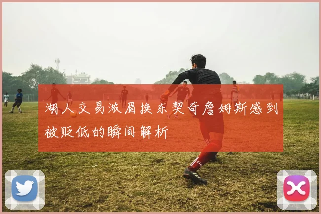 湖人交易浓眉换东契奇詹姆斯感到被贬低的瞬间解析