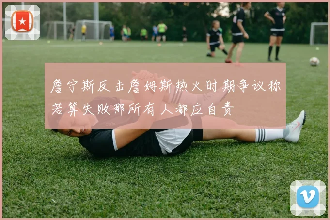詹宁斯反击詹姆斯热火时期争议称若算失败那所有人都应自责