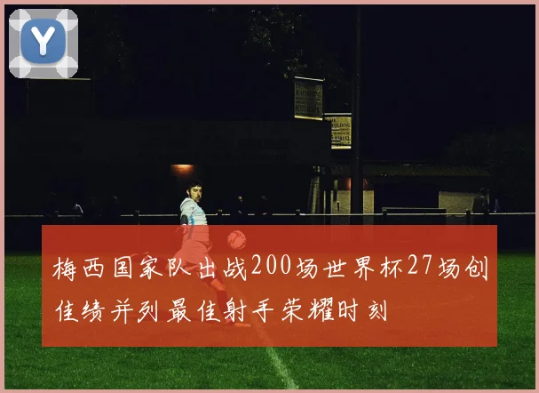 梅西国家队出战200场世界杯27场创佳绩并列最佳射手荣耀时刻