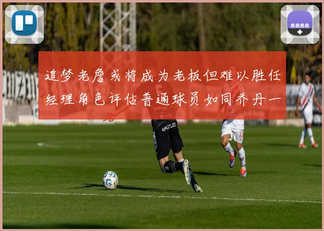 追梦老詹或将成为老板但难以胜任经理角色评估普通球员如同乔丹一样复杂