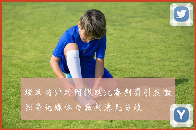 埃及将帅对阿根廷比赛判罚引发激烈争论媒体与裁判意见分歧