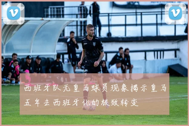 西班牙队无皇马球员现象揭示皇马五年去西班牙化的极致转变