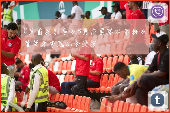 C罗首发引争议B费应罢赛以示抗议葡萄牙夺冠机会受损