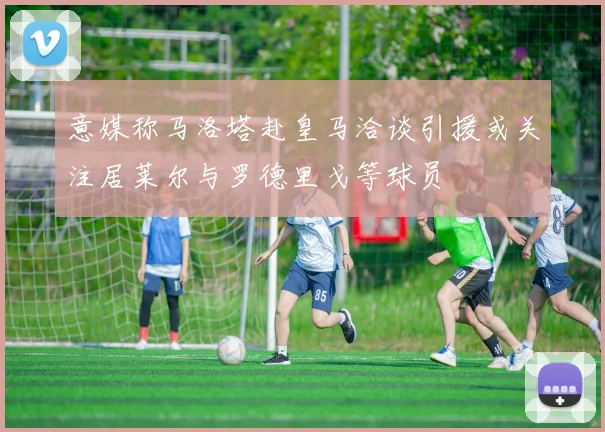 意媒称马洛塔赴皇马洽谈引援或关注居莱尔与罗德里戈等球员