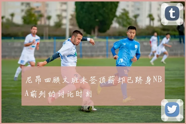 尼昂回顾文班未签顶薪却已跻身NBA前列的讨论时刻