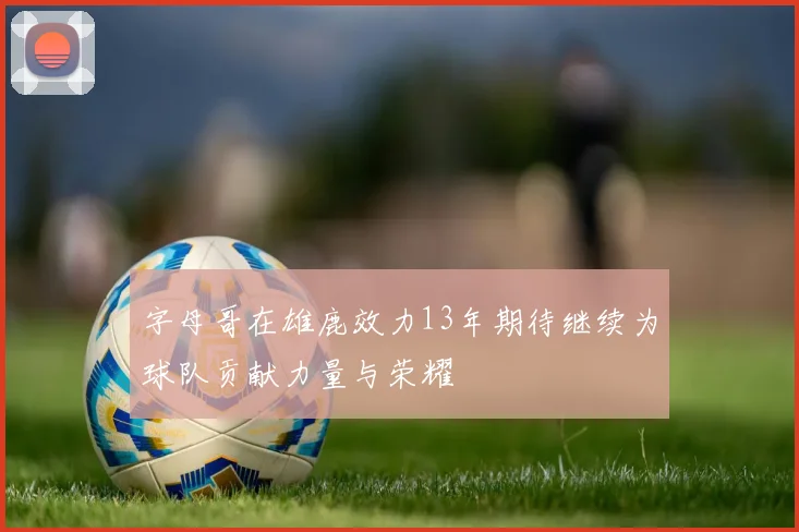 字母哥在雄鹿效力13年期待继续为球队贡献力量与荣耀