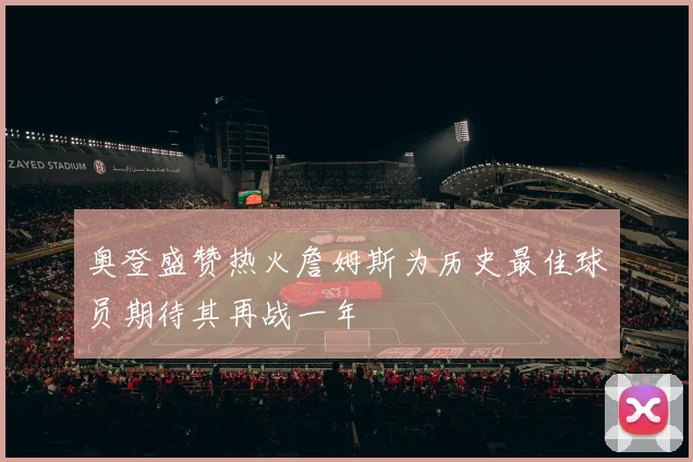 奥登盛赞热火詹姆斯为历史最佳球员期待其再战一年