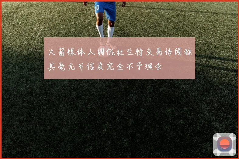 火箭媒体人调侃杜兰特交易传闻称其毫无可信度完全不予理会