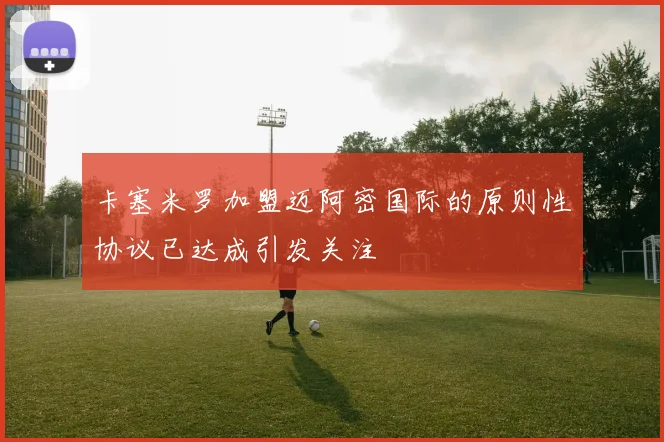 卡塞米罗加盟迈阿密国际的原则性协议已达成引发关注